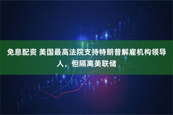 免息配资 美国最高法院支持特朗普解雇机构领导人，但隔离美联储