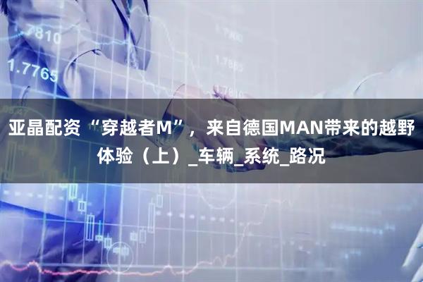 亚晶配资 “穿越者M”，来自德国MAN带来的越野体验（上）_车辆_系统_路况