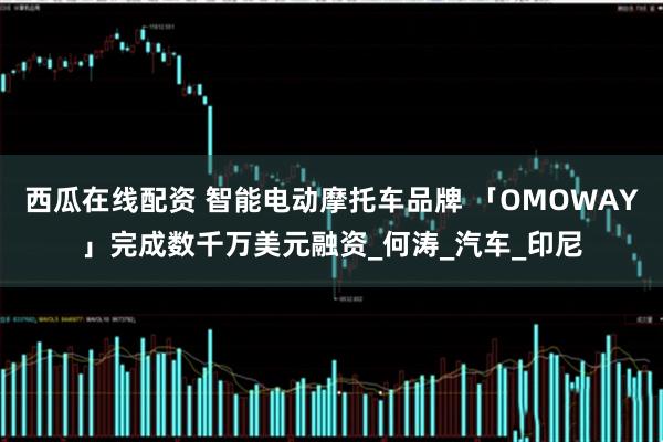 西瓜在线配资 智能电动摩托车品牌 「OMOWAY」完成数千万美元融资_何涛_汽车_印尼