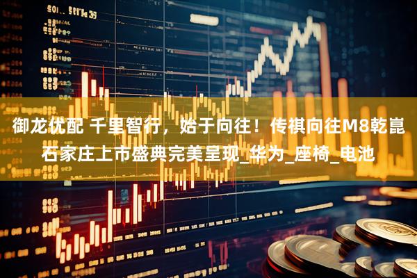 御龙优配 千里智行，始于向往！传祺向往M8乾崑石家庄上市盛典完美呈现_华为_座椅_电池