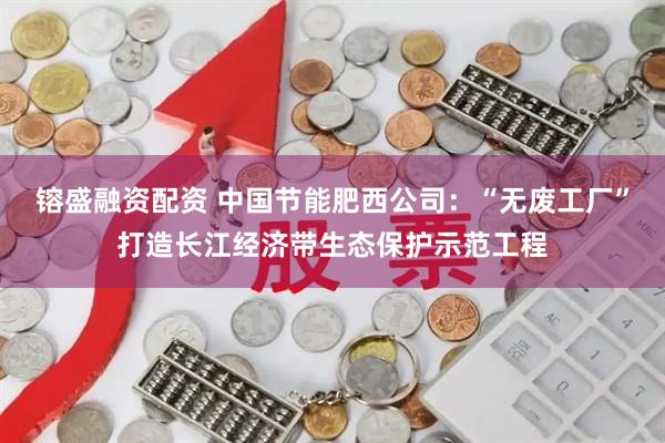 镕盛融资配资 中国节能肥西公司：“无废工厂”打造长江经济带生态保护示范工程
