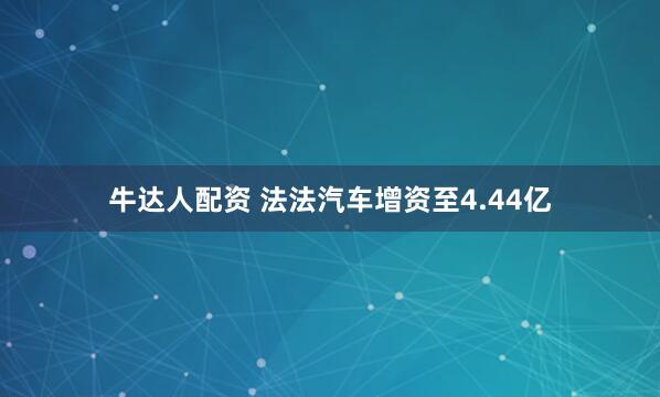 牛达人配资 法法汽车增资至4.44亿