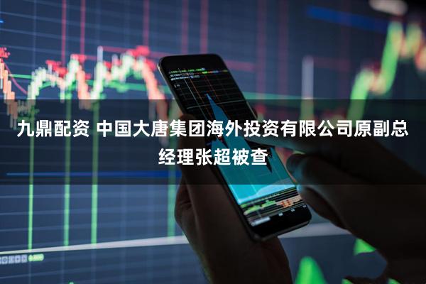九鼎配资 中国大唐集团海外投资有限公司原副总经理张超被查