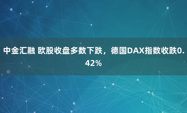 中金汇融 欧股收盘多数下跌，德国DAX指数收跌0.42%