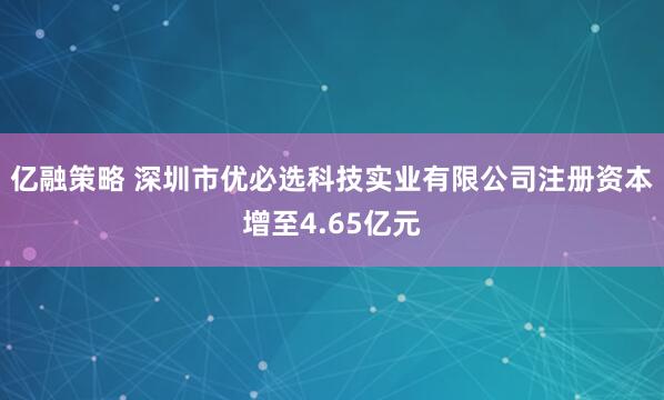 亿融策略 深圳市优必选科技实业有限公司注册资本增至4.65亿元