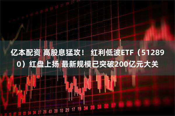 亿本配资 高股息猛攻！ 红利低波ETF（512890）红盘上扬 最新规模已突破200亿元大关