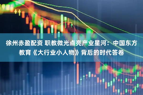 徐州赤盈配资 职教微光点亮产业星河：中国东方教育《大行业小人物》背后的时代答卷