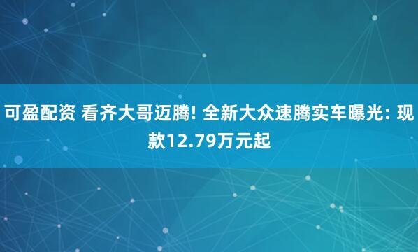 可盈配资 看齐大哥迈腾! 全新大众速腾实车曝光: 现款12.79万元起