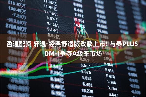 盈通配资 轩逸·经典舒适版改款上市! 与秦PLUS DM-i争夺A级车市场