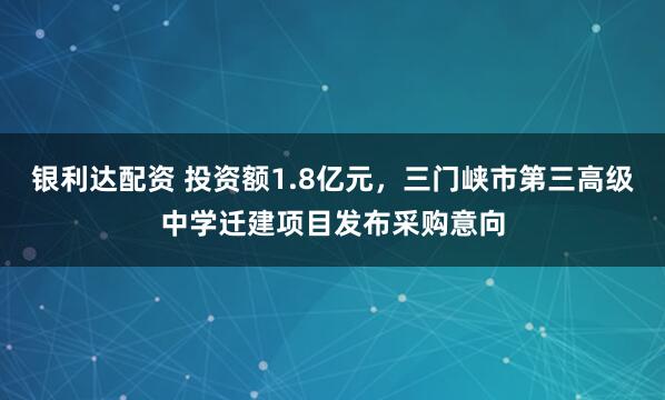 银利达配资 投资额1.8亿元，三门峡市第三高级中学迁建项目发布采购意向