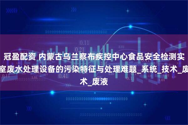 冠盈配资 内蒙古乌兰察布疾控中心食品安全检测实验室废水处理设备的污染特征与处理难题_系统_技术_废液