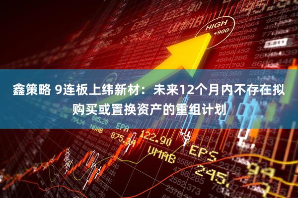 鑫策略 9连板上纬新材：未来12个月内不存在拟购买或置换资产的重组计划