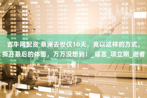 吉牛网配资 蔡澜去世仅10天，竟以这样的方式，撕开最后的体面，万万没想到！_谣言_项立刚_逝者