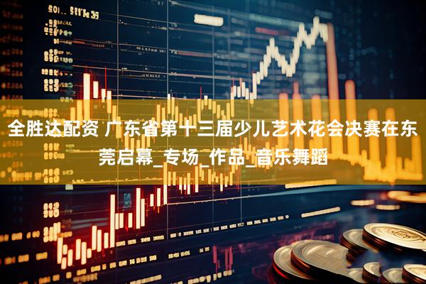 全胜达配资 广东省第十三届少儿艺术花会决赛在东莞启幕_专场_作品_音乐舞蹈