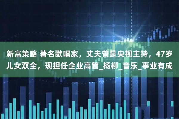 新富策略 著名歌唱家，丈夫曾是央视主持，47岁儿女双全，现担任企业高管_杨柳_音乐_事业有成