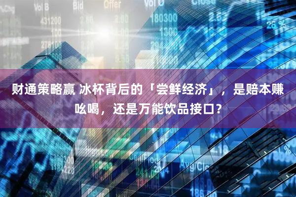 财通策略赢 冰杯背后的「尝鲜经济」，是赔本赚吆喝，还是万能饮品接口？