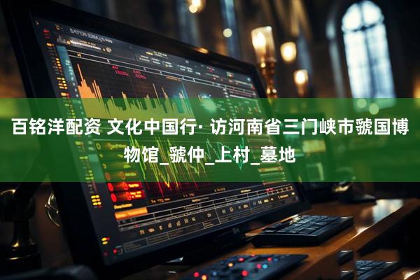 百铭洋配资 文化中国行· 访河南省三门峡市虢国博物馆_虢仲_上村_墓地