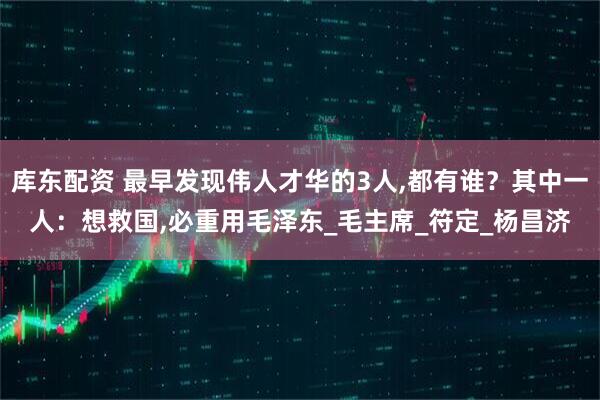 库东配资 最早发现伟人才华的3人,都有谁？其中一人：想救国,必重用毛泽东_毛主席_符定_杨昌济