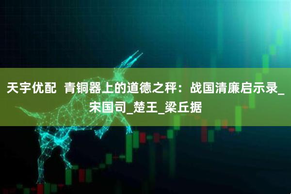 天宇优配  青铜器上的道德之秤：战国清廉启示录_宋国司_楚王_梁丘据