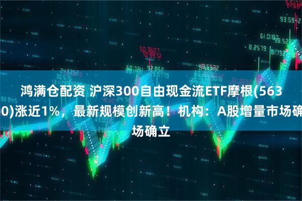 鸿满仓配资 沪深300自由现金流ETF摩根(563900)涨近1%，最新规模创新高！机构：A股增量市场确立