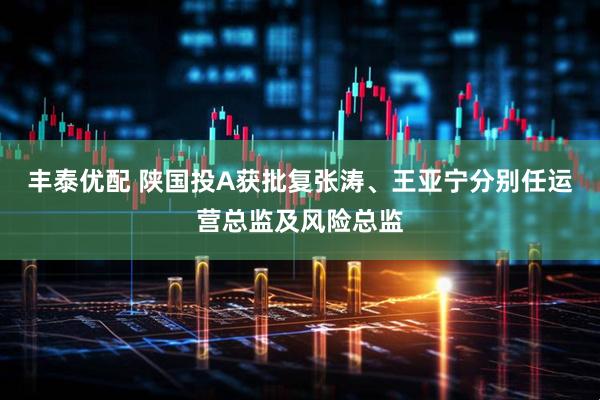 丰泰优配 陕国投A获批复张涛、王亚宁分别任运营总监及风险总监