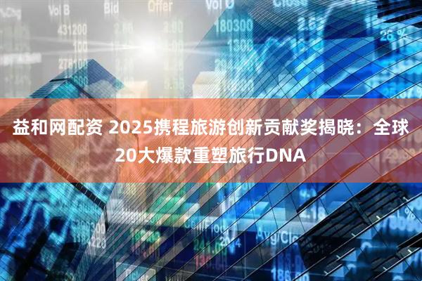 益和网配资 2025携程旅游创新贡献奖揭晓：全球20大爆款重塑旅行DNA