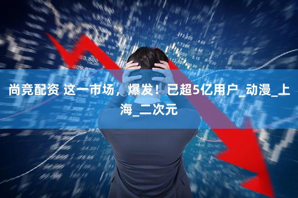 尚竞配资 这一市场，爆发！已超5亿用户_动漫_上海_二次元