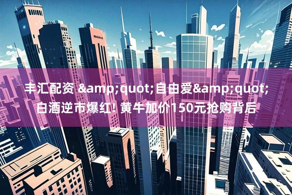 丰汇配资 &quot;自由爱&quot;白酒逆市爆红! 黄牛加价150元抢购背后