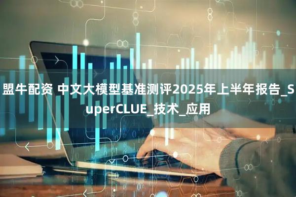 盟牛配资 中文大模型基准测评2025年上半年报告_SuperCLUE_技术_应用