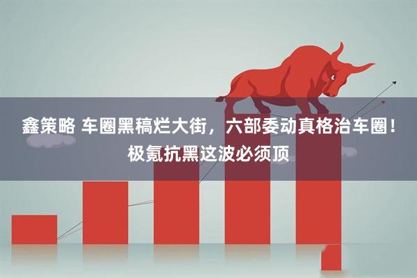 鑫策略 车圈黑稿烂大街，六部委动真格治车圈！极氪抗黑这波必须顶