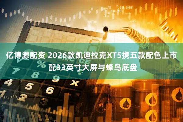 亿博源配资 2026款凯迪拉克XT5携五款配色上市 配33英寸大屏与蜂鸟底盘