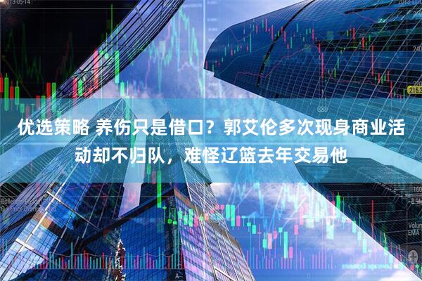 优选策略 养伤只是借口?郭艾伦多次现身商业活动却不归队,难怪辽篮去年交易他