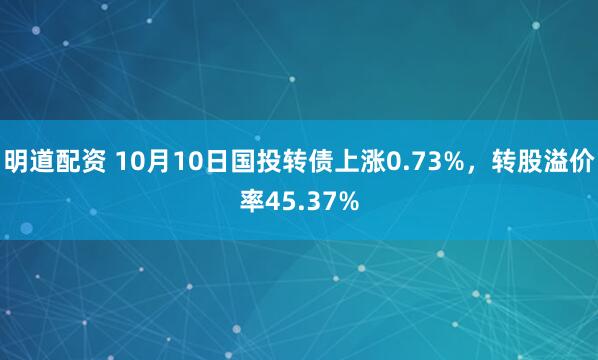 明道配资 10月10日国投转债上涨0.73%,转股溢价率45.37%