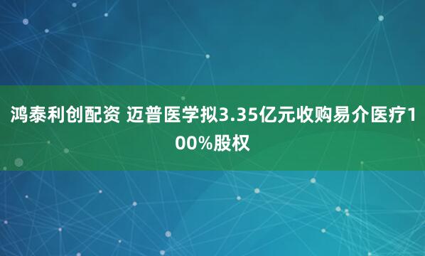 鸿泰利创配资 迈普医学拟3.35亿元收购易介医疗100%股权