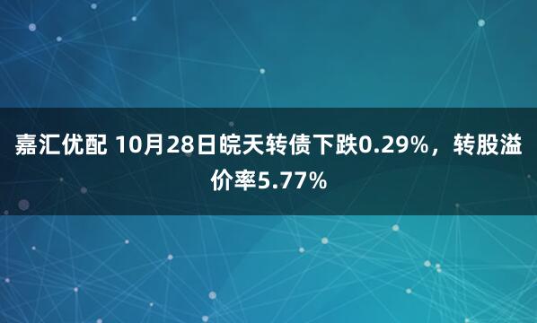 嘉汇优配 10月28日皖天转债下跌0.29%,转股溢价率5.77%