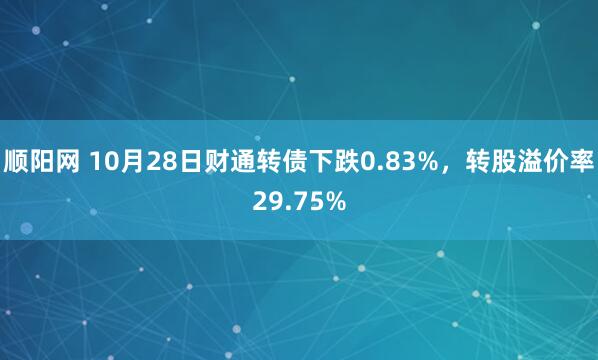顺阳网 10月28日财通转债下跌0.83%,转股溢价率29.75%