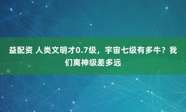 益配资 人类文明才0.7级，宇宙七级有多牛？我们离神级差多远