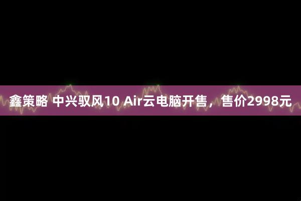 鑫策略 中兴驭风10 Air云电脑开售，售价2998元