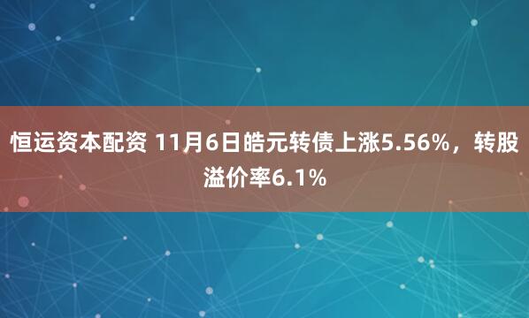 恒运资本配资 11月6日皓元转债上涨5.56%，转股溢价率6.1%