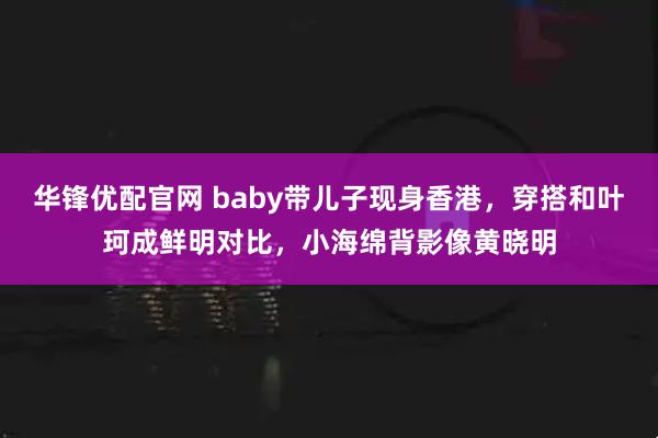 华锋优配官网 baby带儿子现身香港，穿搭和叶珂成鲜明对比，小海绵背影像黄晓明