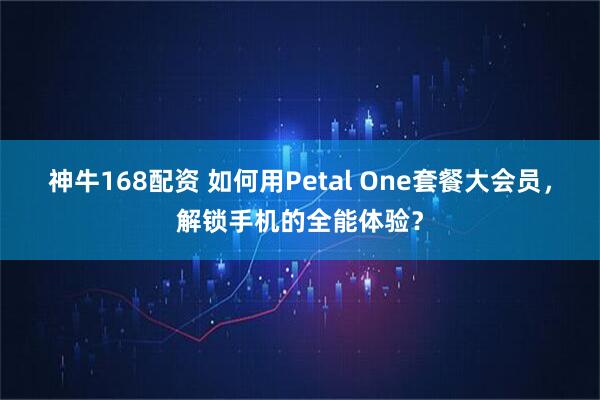 神牛168配资 如何用Petal One套餐大会员,解锁手机的全能体验?