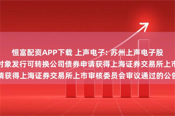 恒富配资APP下载 上声电子: 苏州上声电子股份有限公司关于向不特定对象发行可转换公司债券申请获得上海证券交易所上市审核委员会审议通过的公告