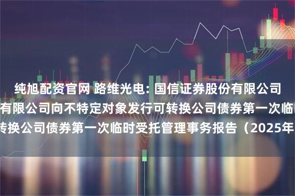 纯旭配资官网 路维光电: 国信证券股份有限公司关于深圳市路维光电股份有限公司向不特定对象发行可转换公司债券第一次临时受托管理事务报告（2025年度）