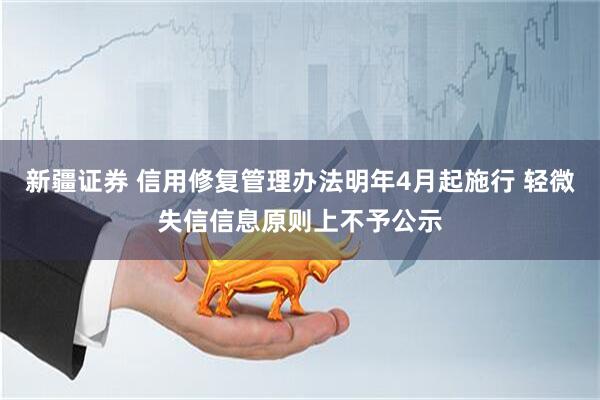 新疆证券 信用修复管理办法明年4月起施行 轻微失信信息原则上不予公示