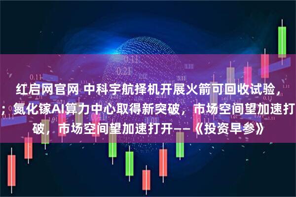 红启网官网 中科宇航择机开展火箭可回收试验,商业航天发展提速;氮化镓AI算力中心取得新突破,市场空间望加速打开——《投资早参》