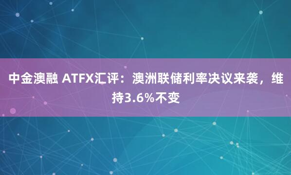 中金澳融 ATFX汇评：澳洲联储利率决议来袭，维持3.6%不变