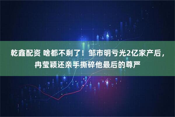 乾鑫配资 啥都不剩了！邹市明亏光2亿家产后，冉莹颖还亲手撕碎他最后的尊严