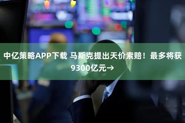 中亿策略APP下载 马斯克提出天价索赔！最多将获9300亿元→