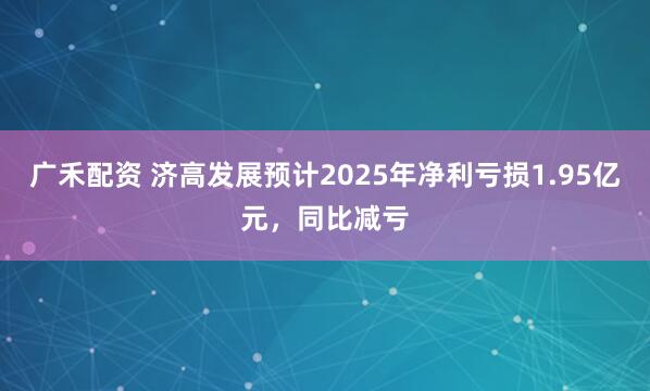 广禾配资 济高发展预计2025年净利亏损1.95亿元，同比减亏