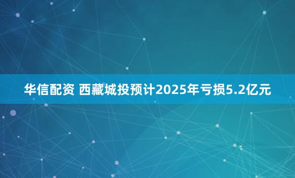 华信配资 西藏城投预计2025年亏损5.2亿元